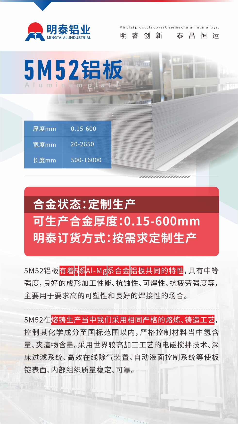5M52鋁板有著5系Al-Mg系合金鋁板共同的特性，具有中等強度，良好的成形加工性能、抗蝕性、可焊性、抗疲勞強度等，主要用于要求高的可塑性和良好的焊接性的場合，如大巴車、蒙皮、發動機、行李箱外板、易拉罐、門板料、屋面板、雕刻鋁板、燈具料等。
5M52在熔鑄生產當中我們采用相同嚴格的熔煉、鑄造工藝，控制其化學成分至國標范圍以內，嚴格控制材料當中氫含量、夾渣物含量。采用世界較高加工工藝的電磁攪拌技術、深床過濾系統、高效在線除氣裝置、自動液面控制系統等使板錠表面、內部組織質量穩定、可靠。