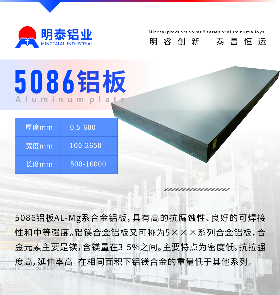 產(chǎn)品介紹
　　5086鋁板AL-Mg系合金鋁板，具有高的抗腐蝕性、良好的可焊接性和中等強(qiáng)度。鋁鎂合金鋁板又可稱為5×××系列合金鋁板，合金元素主要是鎂，含鎂量在3-5%之間。主要特點(diǎn)為密度低，抗拉強(qiáng)度高，延伸率高。在相同面積下鋁鎂合金的重量低于其他系列。
