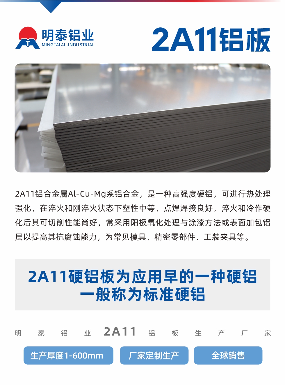 2A11鋁合金屬Al-Cu-Mg系鋁合金，是一種高強度硬鋁，可進行熱處理強化，在淬火和剛淬火狀態下塑性中等，點焊焊接良好，淬火和冷作硬化后其可切削性能尚好，常采用陽極氧化處理與涂漆方法或表面加包鋁層以提高其抗腐蝕能力，為常見模具、精密零部件、工裝夾具等。
2A11硬鋁板為應用早的一種硬鋁，一般稱為標準硬鋁。明泰鋁業2a11鋁板生產廠家，生產厚度1-600mm，廠家定制生產,全球銷售。
