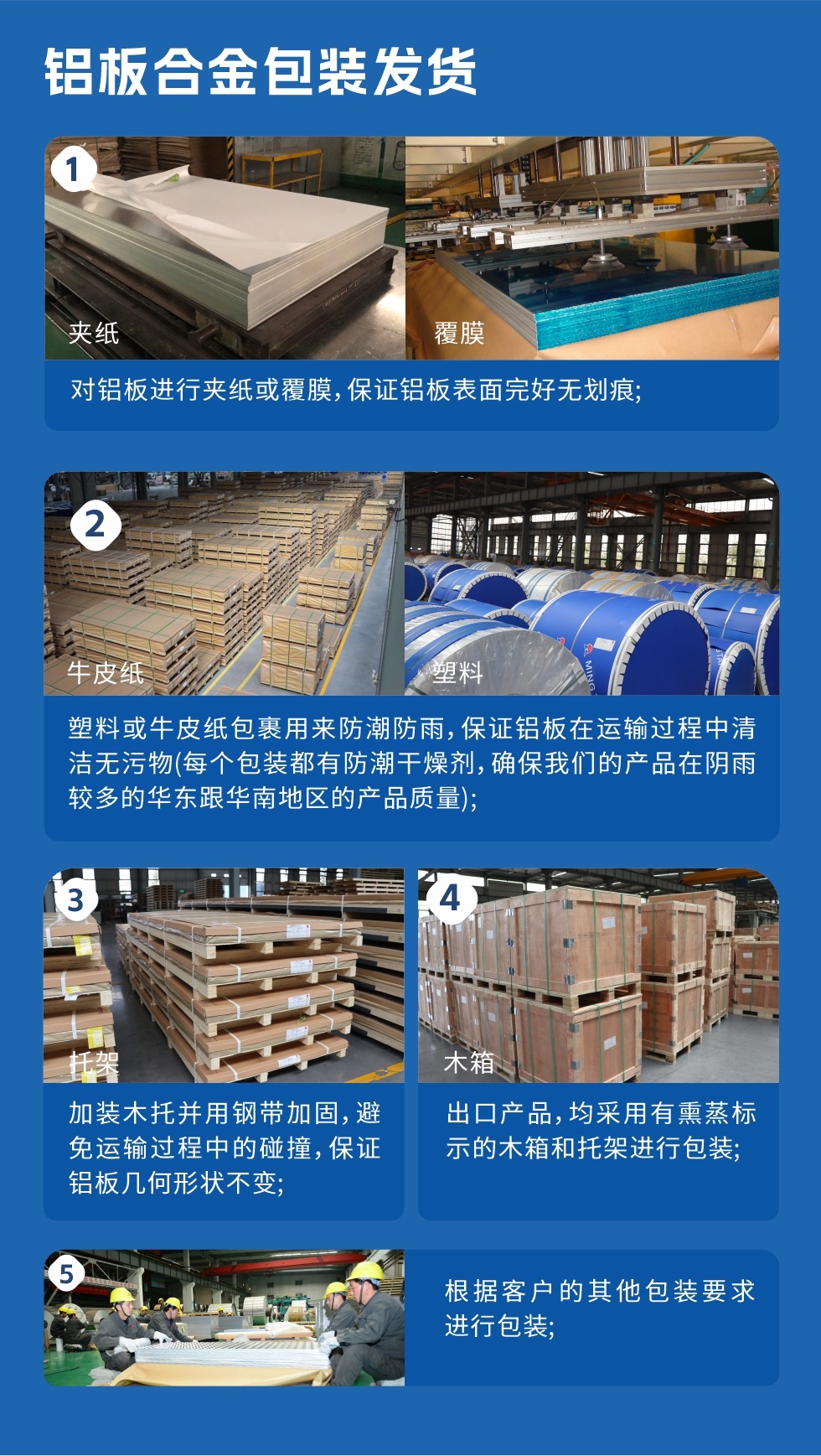 鋁板合金包裝發貨
1、對鋁板進行夾紙或覆膜,保證鋁板表面完好無劃痕;
2、塑料或牛皮紙包裹用來防潮防雨,保證鋁板在運輸過程中清潔無污物(每個包裝都有防潮干燥劑,確保我們的產品在陰雨較多的華東跟華南地區的產品質量);
3、加裝木托并用鋼帶加固,避免運輸過程中的碰撞,保證鋁板幾何形狀不變;
4、出口產品,均采用有熏蒸標示的木箱和托架進行包裝;
5、根據客戶的其他包裝要求進行包裝。