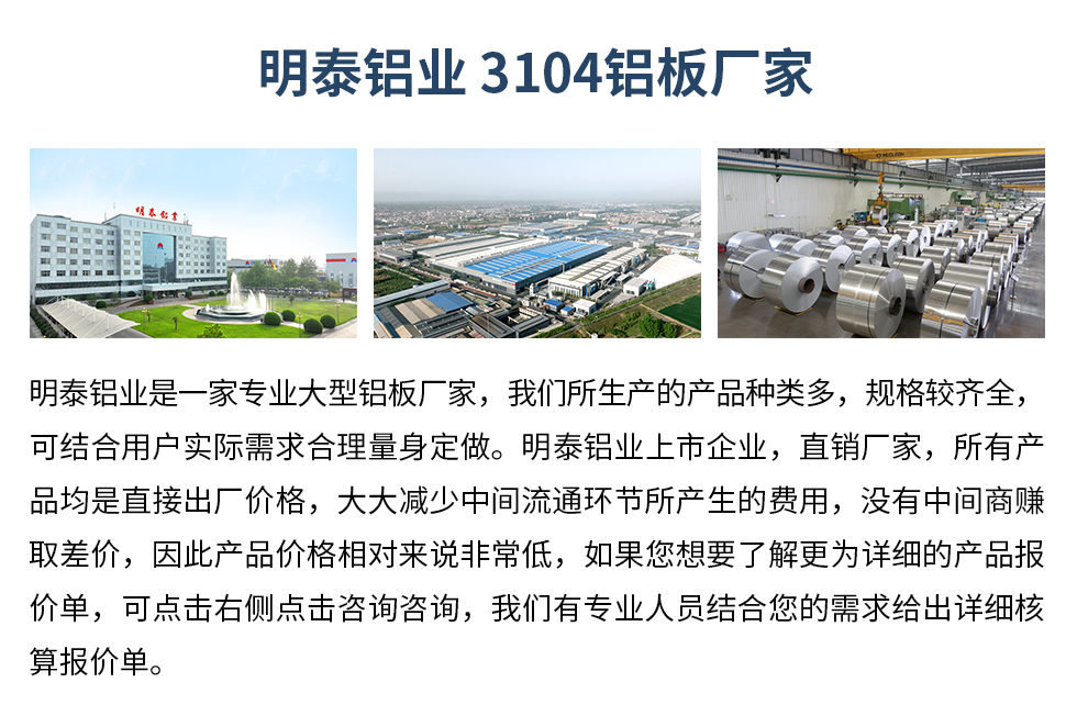 明泰鋁業3104鋁板廠家_明泰鋁業
　　明泰鋁業是一家專業大型鋁板廠家，我們所生產的產品種類多，規格較齊全，可結合用戶實際需求合理量身定做。明泰鋁業上市企業，直銷廠家，所有產品均是直接出廠價格，大大減少中間流通環節所產生的費用，沒有中間商賺取差價，因此產品價格相對來說非常低，如果您想要了解更為詳細的產品報價單，可點擊右側點擊咨詢咨詢，我們有專業人員結合您的需求給出詳細核算報價單。